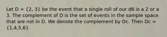 Let D = (2, 3) be the event that a single roll of our d6 is a 2 or a 3. The complement of D is the set of events in the sample space that are not in D. We denote the complement by Dc. Then Dc = (1,4,5,6)