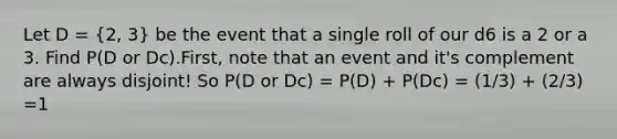 Let D = (2, 3) be the event that a single roll of our d6 is a 2 or a 3. Find P(D or Dc).First, note that an event and it's complement are always disjoint! So P(D or Dc) = P(D) + P(Dc) = (1/3) + (2/3) =1