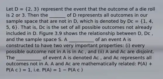 Let D = (2, 3) represent the event that the outcome of a die roll is 2 or 3. Then the _______ of D represents all outcomes in our <a href='https://www.questionai.com/knowledge/k4oB79IcE3-sample-space' class='anchor-knowledge'>sample space</a> that are not in D, which is denoted by Dc = (1, 4, 5, 6). That is, Dc is the set of all possible outcomes not already included in D. Figure 3.9 shows the relationship between D, Dc , and the sample space S. A ___________ of an event A is constructed to have two very important properties: (i) every possible outcome not in A is in Ac , and (ii) A and Ac are disjoint. The ___________ of event A is denoted Ac , and Ac represents all outcomes not in A. A and Ac are mathematically related: P(A) + P(A c ) = 1, i.e. P(A) = 1 − P(A c )