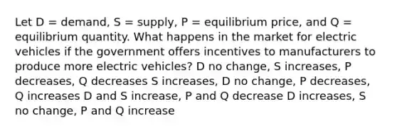 Let D = demand, S = supply, P = equilibrium price, and Q = equilibrium quantity. What happens in the market for electric vehicles if the government offers incentives to manufacturers to produce more electric vehicles? D no change, S increases, P decreases, Q decreases S increases, D no change, P decreases, Q increases D and S increase, P and Q decrease D increases, S no change, P and Q increase