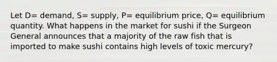 Let D= demand, S= supply, P= equilibrium price, Q= equilibrium quantity. What happens in the market for sushi if the Surgeon General announces that a majority of the raw fish that is imported to make sushi contains high levels of toxic mercury?