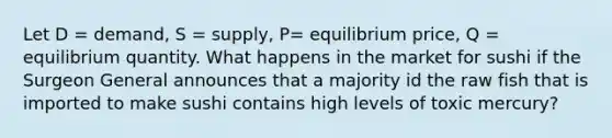 Let D = demand, S = supply, P= equilibrium price, Q = equilibrium quantity. What happens in the market for sushi if the Surgeon General announces that a majority id the raw fish that is imported to make sushi contains high levels of toxic mercury?