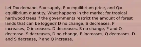 Let D= demand, S = supply, P = equilibrium price, and Q= equilibrium quantity. What happens in the market for tropical hardwood trees if the governments restrict the amount of forest lands that can be logged? D no change, S decreases, P increases, Q increases. D decreases, S no change, P and Q decrease. S decreases, D no change, P increases, Q decreases. D and S decrease, P and Q increase.