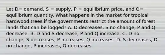 Let​ D= demand, S​ = supply, P​ = equilibrium​ price, and​ Q= equilibrium quantity. What happens in the market for tropical hardwood trees if the governments restrict the amount of forest lands that can be​ logged? A. D​ decreases, S no​ change, P and Q decrease. B. D and S​ decrease, P and Q increase. C. D no​ change, S​ decreases, P​ increases, Q increases. D. S​ decreases, D no​ change, P​ increases, Q decreases.