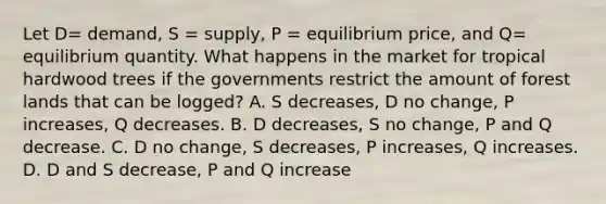 Let​ D= demand, S​ = supply, P​ = equilibrium​ price, and​ Q= equilibrium quantity. What happens in the market for tropical hardwood trees if the governments restrict the amount of forest lands that can be​ logged? A. S​ decreases, D no​ change, P​ increases, Q decreases. B. D​ decreases, S no​ change, P and Q decrease. C. D no​ change, S​ decreases, P​ increases, Q increases. D. D and S​ decrease, P and Q increase