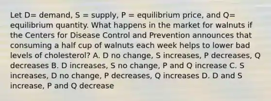 Let D​= ​demand, S​ = supply, P​ = equilibrium​ price, and Q​= equilibrium quantity. What happens in the market for walnuts if the Centers for Disease Control and Prevention announces that consuming a half cup of walnuts each week helps to lower bad levels of​ cholesterol? A. D no​ change, S​ increases, P​ decreases, Q decreases B. D​ increases, S no​ change, P and Q increase C. S​ increases, D no​ change, P​ decreases, Q increases D. D and S​ increase, P and Q decrease