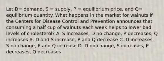 Let D​= ​demand, S​ = supply, P​ = equilibrium​ price, and Q​= equilibrium quantity. What happens in the market for walnuts if the Centers for Disease Control and Prevention announces that consuming a half cup of walnuts each week helps to lower bad levels of​ cholesterol? A. S​ increases, D no​ change, P​ decreases, Q increases B. D and S​ increase, P and Q decrease C. D​ increases, S no​ change, P and Q increase D. D no​ change, S​ increases, P​ decreases, Q decreases