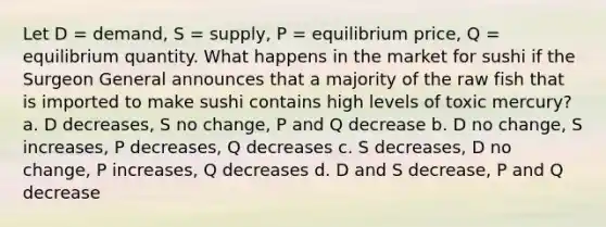 Let D = demand, S = supply, P = equilibrium price, Q = equilibrium quantity. What happens in the market for sushi if the Surgeon General announces that a majority of the raw fish that is imported to make sushi contains high levels of toxic mercury? a. D decreases, S no change, P and Q decrease b. D no change, S increases, P decreases, Q decreases c. S decreases, D no change, P increases, Q decreases d. D and S decrease, P and Q decrease