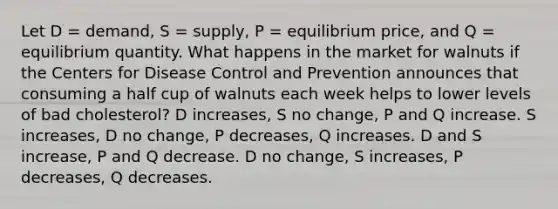 Let D = demand, S = supply, P = equilibrium price, and Q = equilibrium quantity. What happens in the market for walnuts if the Centers for Disease Control and Prevention announces that consuming a half cup of walnuts each week helps to lower levels of bad cholesterol? D increases, S no change, P and Q increase. S increases, D no change, P decreases, Q increases. D and S increase, P and Q decrease. D no change, S increases, P decreases, Q decreases.