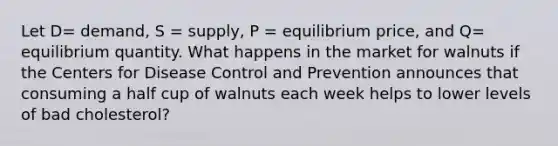 Let D= demand, S = supply, P = equilibrium price, and Q= equilibrium quantity. What happens in the market for walnuts if the Centers for Disease Control and Prevention announces that consuming a half cup of walnuts each week helps to lower levels of bad cholesterol?