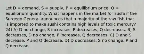 Let D = demand, S = supply, P = equilibrium price, Q = equilibrium quantity. What happens in the market for sushi if the Surgeon General announces that a majority of the raw fish that is imported to make sushi contains high levels of toxic mercury? 24) A) D no change, S increases, P decreases, Q decreases. B) S decreases, D no change, P increases, Q decreases. C) D and S decrease, P and Q decrease. D) D decreases, S no change, P and Q decrease.