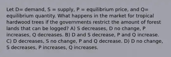 Let D= demand, S = supply, P = equilibrium price, and Q= equilibrium quantity. What happens in the market for tropical hardwood trees if the governments restrict the amount of forest lands that can be logged? A) S decreases, D no change, P increases, Q decreases. B) D and S decrease, P and Q increase. C) D decreases, S no change, P and Q decrease. D) D no change, S decreases, P increases, Q increases.