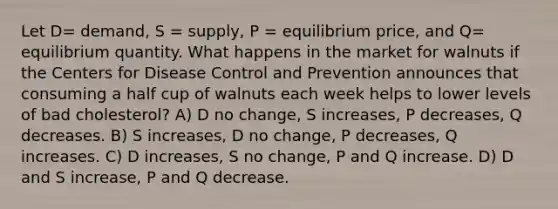 Let D= demand, S = supply, P = equilibrium price, and Q= equilibrium quantity. What happens in the market for walnuts if the Centers for Disease Control and Prevention announces that consuming a half cup of walnuts each week helps to lower levels of bad cholesterol? A) D no change, S increases, P decreases, Q decreases. B) S increases, D no change, P decreases, Q increases. C) D increases, S no change, P and Q increase. D) D and S increase, P and Q decrease.