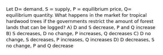 Let D= demand, S = supply, P = equilibrium price, Q= equilibrium quantity. What happens in the market for tropical hardwood trees if the governments restrict the amount of forest lands that can be logged? A) D and S decrease, P and Q increase B) S decreases, D no change, P increases, Q decreases C) D no change, S decreases, P increases, Q increases D) D decreases, S no change, P and Q decrease