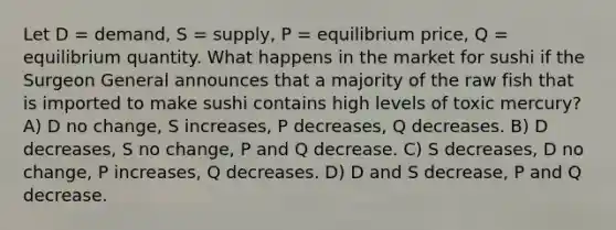 Let D = demand, S = supply, P = equilibrium price, Q = equilibrium quantity. What happens in the market for sushi if the Surgeon General announces that a majority of the raw fish that is imported to make sushi contains high levels of toxic mercury? A) D no change, S increases, P decreases, Q decreases. B) D decreases, S no change, P and Q decrease. C) S decreases, D no change, P increases, Q decreases. D) D and S decrease, P and Q decrease.