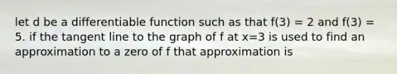 let d be a differentiable function such as that f(3) = 2 and f(3) = 5. if the tangent line to the graph of f at x=3 is used to find an approximation to a zero of f that approximation is