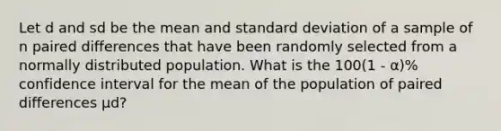 Let d and sd be the mean and standard deviation of a sample of n paired differences that have been randomly selected from a normally distributed population. What is the 100(1 - α)% confidence interval for the mean of the population of paired differences μd?