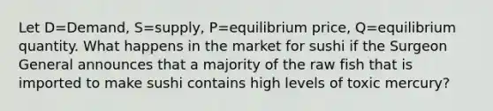 Let D=Demand, S=supply, P=equilibrium price, Q=equilibrium quantity. What happens in the market for sushi if the Surgeon General announces that a majority of the raw fish that is imported to make sushi contains high levels of toxic mercury?