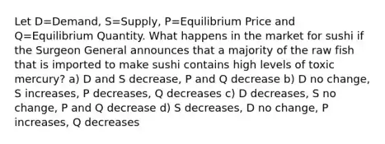 Let D=Demand, S=Supply, P=Equilibrium Price and Q=Equilibrium Quantity. What happens in the market for sushi if the Surgeon General announces that a majority of the raw fish that is imported to make sushi contains high levels of toxic mercury? a) D and S decrease, P and Q decrease b) D no change, S increases, P decreases, Q decreases c) D decreases, S no change, P and Q decrease d) S decreases, D no change, P increases, Q decreases