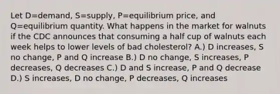 Let D=demand, S=supply, P=equilibrium price, and Q=equilibrium quantity. What happens in the market for walnuts if the CDC announces that consuming a half cup of walnuts each week helps to lower levels of bad cholesterol? A.) D increases, S no change, P and Q increase B.) D no change, S increases, P decreases, Q decreases C.) D and S increase, P and Q decrease D.) S increases, D no change, P decreases, Q increases