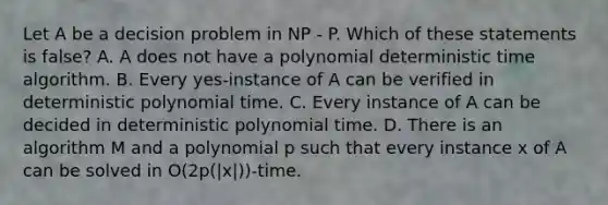 Let A be a decision problem in NP - P. Which of these statements is false? A. A does not have a polynomial deterministic time algorithm. B. Every yes-instance of A can be verified in deterministic polynomial time. C. Every instance of A can be decided in deterministic polynomial time. D. There is an algorithm M and a polynomial p such that every instance x of A can be solved in O(2p(|x|))-time.