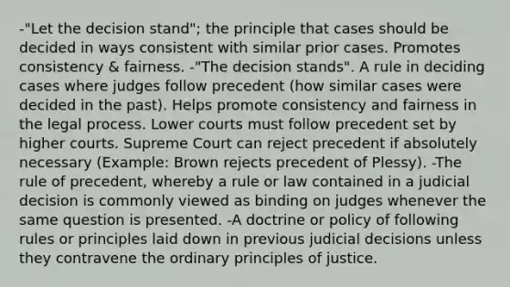 -"Let the decision stand"; the principle that cases should be decided in ways consistent with similar prior cases. Promotes consistency & fairness. -"The decision stands". A rule in deciding cases where judges follow precedent (how similar cases were decided in the past). Helps promote consistency and fairness in the legal process. Lower courts must follow precedent set by higher courts. Supreme Court can reject precedent if absolutely necessary (Example: Brown rejects precedent of Plessy). -The rule of precedent, whereby a rule or law contained in a judicial decision is commonly viewed as binding on judges whenever the same question is presented. -A doctrine or policy of following rules or principles laid down in previous judicial decisions unless they contravene the ordinary principles of justice.