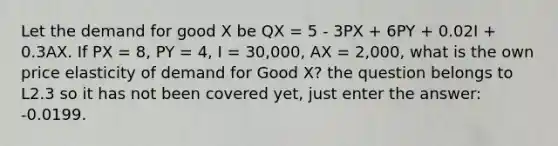 Let the demand for good X be QX = 5 - 3PX + 6PY + 0.02I + 0.3AX. If PX = 8, PY = 4, I = 30,000, AX = 2,000, what is the own price elasticity of demand for Good X? the question belongs to L2.3 so it has not been covered yet, just enter the answer: -0.0199.