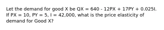 Let the demand for good X be QX = 640 - 12PX + 17PY + 0.025I. If PX = 10, PY = 5, I = 42,000, what is the price elasticity of demand for Good X?