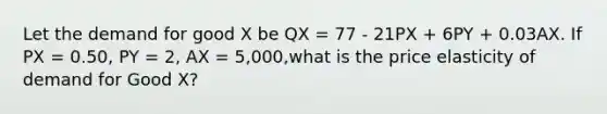 Let the demand for good X be QX = 77 - 21PX + 6PY + 0.03AX. If PX = 0.50, PY = 2, AX = 5,000,what is the price elasticity of demand for Good X?