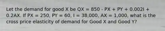 Let the demand for good X be QX = 850 - PX + PY + 0.002I + 0.2AX. If PX = 250, PY = 60, I = 38,000, AX = 1,000, what is the cross price elasticity of demand for Good X and Good Y?