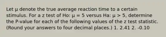 Let μ denote the true average reaction time to a certain stimulus. For a z test of Ho: μ = 5 versus Ha: μ > 5, determine the P-value for each of the following values of the z test statistic. (Round your answers to four decimal places.) 1. 2.41 2. -0.10