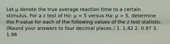 Let μ denote the true average reaction time to a certain stimulus. For a z test of Ho: μ = 5 versus Ha: μ > 5, determine the P-value for each of the following values of the z test statistic. (Round your answers to four decimal places.) 1. 1.42 2. 0.97 3. 1.96