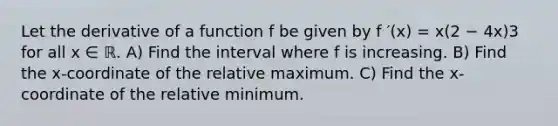 Let the derivative of a function f be given by f ′(x) = x(2 − 4x)3 for all x ∈ ℝ. A) Find the interval where f is increasing. B) Find the x-coordinate of the relative maximum. C) Find the x-coordinate of the relative minimum.