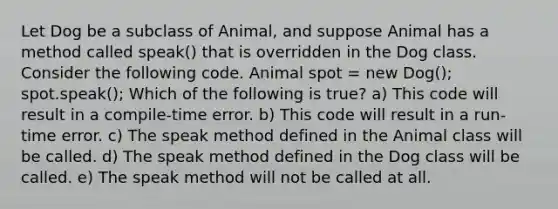 Let Dog be a subclass of Animal, and suppose Animal has a method called speak() that is overridden in the Dog class. Consider the following code. Animal spot = new Dog(); spot.speak(); Which of the following is true? a) This code will result in a compile-time error. b) This code will result in a run-time error. c) The speak method defined in the Animal class will be called. d) The speak method defined in the Dog class will be called. e) The speak method will not be called at all.