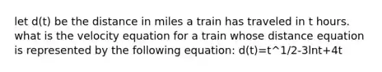 let d(t) be the distance in miles a train has traveled in t hours. what is the velocity equation for a train whose distance equation is represented by the following equation: d(t)=t^1/2-3lnt+4t