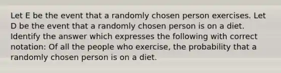 Let E be the event that a randomly chosen person exercises. Let D be the event that a randomly chosen person is on a diet. Identify the answer which expresses the following with correct notation: Of all the people who exercise, the probability that a randomly chosen person is on a diet.