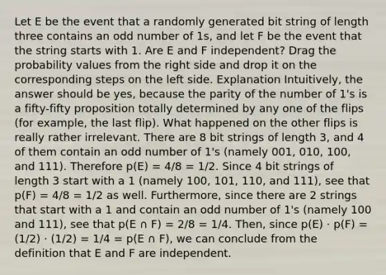 Let E be the event that a randomly generated bit string of length three contains an odd number of 1s, and let F be the event that the string starts with 1. Are E and F independent? Drag the probability values from the right side and drop it on the corresponding steps on the left side. Explanation Intuitively, the answer should be yes, because the parity of the number of 1's is a fifty-fifty proposition totally determined by any one of the flips (for example, the last flip). What happened on the other flips is really rather irrelevant. There are 8 bit strings of length 3, and 4 of them contain an odd number of 1's (namely 001, 010, 100, and 111). Therefore p(E) = 4/8 = 1/2. Since 4 bit strings of length 3 start with a 1 (namely 100, 101, 110, and 111), see that p(F) = 4/8 = 1/2 as well. Furthermore, since there are 2 strings that start with a 1 and contain an odd number of 1's (namely 100 and 111), see that p(E ∩ F) = 2/8 = 1/4. Then, since p(E) · p(F) = (1/2) · (1/2) = 1/4 = p(E ∩ F), we can conclude from the definition that E and F are independent.