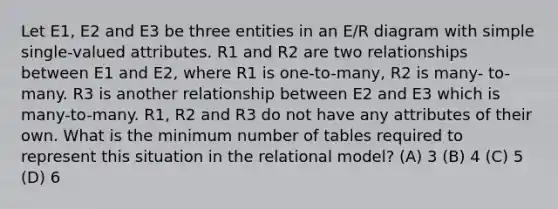 Let E1, E2 and E3 be three entities in an E/R diagram with simple single-valued attributes. R1 and R2 are two relationships between E1 and E2, where R1 is one-to-many, R2 is many- to-many. R3 is another relationship between E2 and E3 which is many-to-many. R1, R2 and R3 do not have any attributes of their own. What is the minimum number of tables required to represent this situation in the relational model? (A) 3 (B) 4 (C) 5 (D) 6