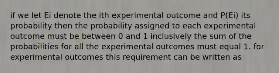 if we let Ei denote the ith experimental outcome and P(Ei) its probability then the probability assigned to each experimental outcome must be between 0 and 1 inclusively the sum of the probabilities for all the experimental outcomes must equal 1. for experimental outcomes this requirement can be written as