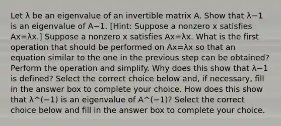 Let λ be an eigenvalue of an invertible matrix A. Show that λ−1 is an eigenvalue of A−1. [Hint: Suppose a nonzero x satisfies Ax=λx​.] Suppose a nonzero x satisfies Ax=λx. What is the first operation that should be performed on Ax=λx so that an equation similar to the one in the previous step can be​ obtained? Perform the operation and simplify. Why does this show that λ−1 is​ defined? Select the correct choice below​ and, if​ necessary, fill in the answer box to complete your choice. How does this show that λ^(−1) is an eigenvalue of A^(−1)​? Select the correct choice below and fill in the answer box to complete your choice.