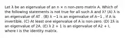 Let λ be an eigenvalue of an n × n non-zero matrix A. Which of the following statements is not true for all such A and λ? (A) λ is an eigenvalue of AT . (B) λ −1 is an eigenvalue of A−1 , if A is invertible. (C) At least one eigenvalue of A is non-zero. (D) 2λ is an eigenvalue of 2A. (E) λ 2 + 1 is an eigenvalue of A2 + I, where I is the identity matrix.