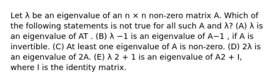 Let λ be an eigenvalue of an n × n non-zero matrix A. Which of the following statements is not true for all such A and λ? (A) λ is an eigenvalue of AT . (B) λ −1 is an eigenvalue of A−1 , if A is invertible. (C) At least one eigenvalue of A is non-zero. (D) 2λ is an eigenvalue of 2A. (E) λ 2 + 1 is an eigenvalue of A2 + I, where I is the identity matrix.