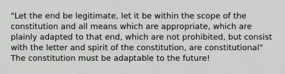 "Let the end be legitimate, let it be within the scope of the constitution and all means which are appropriate, which are plainly adapted to that end, which are not prohibited, but consist with the letter and spirit of the constitution, are constitutional" The constitution must be adaptable to the future!