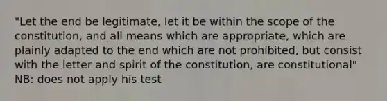 "Let the end be legitimate, let it be within the scope of the constitution, and all means which are appropriate, which are plainly adapted to the end which are not prohibited, but consist with the letter and spirit of the constitution, are constitutional" NB: does not apply his test