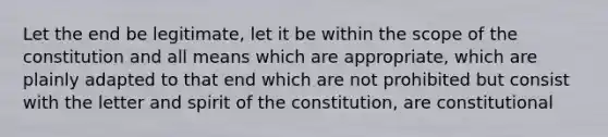 Let the end be legitimate, let it be within the scope of the constitution and all means which are appropriate, which are plainly adapted to that end which are not prohibited but consist with the letter and spirit of the constitution, are constitutional