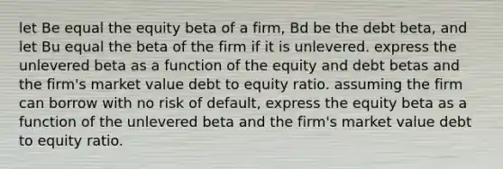 let Be equal the equity beta of a firm, Bd be the debt beta, and let Bu equal the beta of the firm if it is unlevered. express the unlevered beta as a function of the equity and debt betas and the firm's market value debt to equity ratio. assuming the firm can borrow with no risk of default, express the equity beta as a function of the unlevered beta and the firm's market value debt to equity ratio.