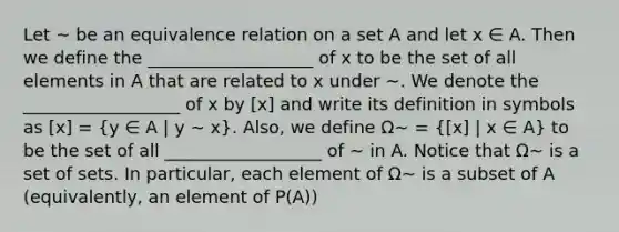 Let ∼ be an equivalence relation on a set A and let x ∈ A. Then we define the ___________________ of x to be the set of all elements in A that are related to x under ∼. We denote the __________________ of x by [x] and write its definition in symbols as [x] = (y ∈ A | y ∼ x). Also, we define Ω∼ =  x] | x ∈ A} to be the set of all __________________ of ∼ in A. Notice that Ω∼ is a set of sets. In particular, each element of Ω∼ is a subset of A (equivalently, an element of P(A))