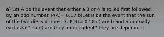 a) Let A be the event that either a 3 or 4 is rolled first followed by an odd number. P(A)= 0.17 b)Let B be the event that the sun of the two die is at most 7. P(B)= 0.58 c) are b and a mutually exclusive? no d) are they independent? they are dependent