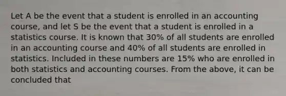 Let A be the event that a student is enrolled in an accounting course, and let S be the event that a student is enrolled in a statistics course. It is known that 30% of all students are enrolled in an accounting course and 40% of all students are enrolled in statistics. Included in these numbers are 15% who are enrolled in both statistics and accounting courses. From the above, it can be concluded that