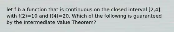 let f b a function that is continuous on the closed interval [2,4] with f(2)=10 and f(4)=20. Which of the following is guaranteed by the Intermediate Value Theorem?